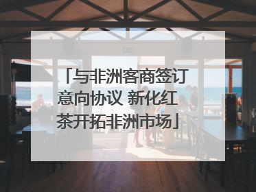 与非洲客商签订意向协议 新化红茶开拓非洲市场