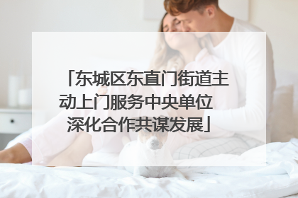 东城区东直门街道主动上门服务中央单位 深化合作共谋发展