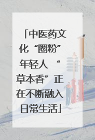 中医药文化“圈粉”年轻人 “草本香”正在不断融入日常生活