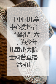 中国儿童中心携抖音“献礼”六一，为少年儿童带去院士科普直播活动
