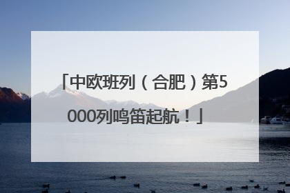 中欧班列（合肥）第5000列鸣笛起航！