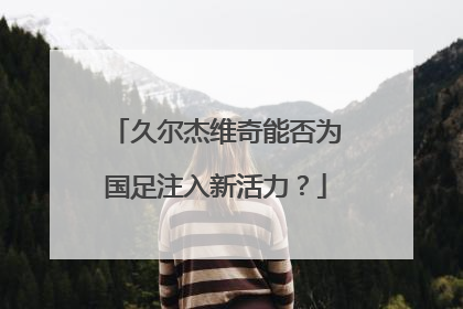 久尔杰维奇能否为国足注入新活力？