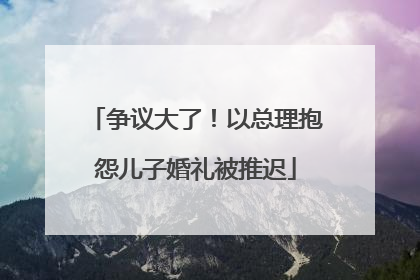 争议大了！以总理抱怨儿子婚礼被推迟
