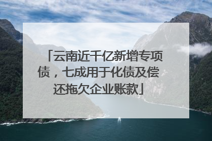 云南近千亿新增专项债，七成用于化债及偿还拖欠企业账款