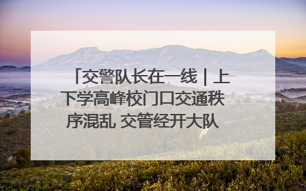 交警队长在一线｜上下学高峰校门口交通秩序混乱 交管经开大队多举措进行整治