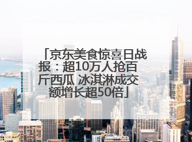 京东美食惊喜日战报：超10万人抢百斤西瓜 冰淇淋成交额增长超50倍