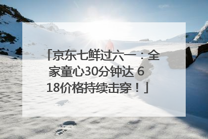 京东七鲜过六一：全家童心30分钟达 618价格持续击穿！