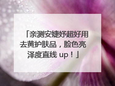 亲测安婕妤超好用去黄护肤品，脸色亮泽度直线 up！
