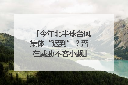 今年北半球台风集体“迟到”？潜在威胁不容小觑