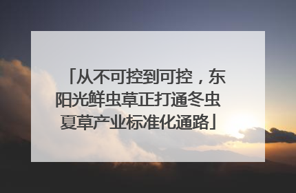 从不可控到可控，东阳光鲜虫草正打通冬虫夏草产业标准化通路