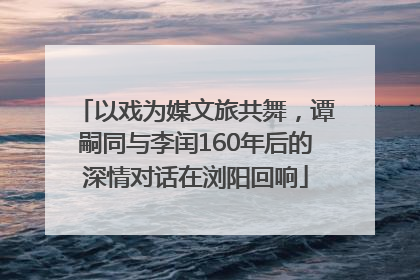以戏为媒文旅共舞，谭嗣同与李闰160年后的深情对话在浏阳回响