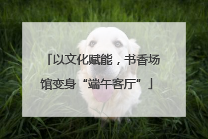 以文化赋能，书香场馆变身“端午客厅”