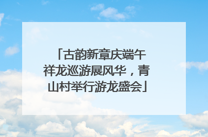 古韵新章庆端午 祥龙巡游展风华，青山村举行游龙盛会