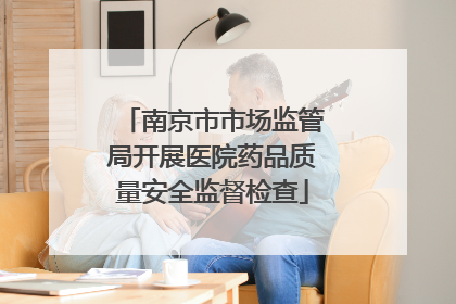 南京市市场监管局开展医院药品质量安全监督检查