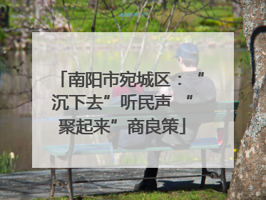 南阳市宛城区：“沉下去”听民声 “聚起来”商良策