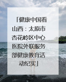 健康中国看山西：太原市杏花岭区中心医院外联服务部健康教育活动纪实