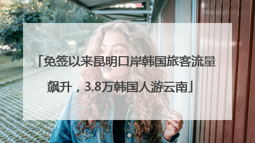 免签以来昆明口岸韩国旅客流量飙升，3.8万韩国人游云南