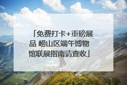 免费打卡+重磅展品 崂山区端午博物馆联展指南请查收