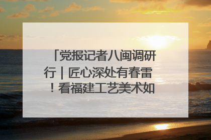 党报记者八闽调研行｜匠心深处有春雷！看福建工艺美术如何创新表达