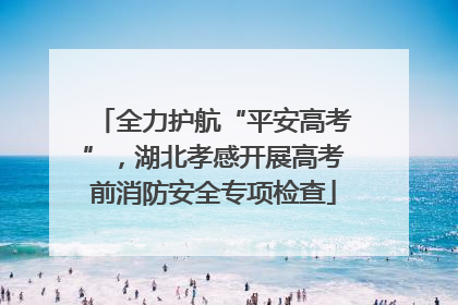 全力护航“平安高考”，湖北孝感开展高考前消防安全专项检查