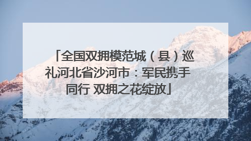 全国双拥模范城（县）巡礼河北省沙河市：军民携手同行 双拥之花绽放