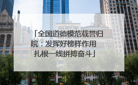 全国道德模范载誉归皖：发挥好榜样作用 扎根一线拼搏奋斗