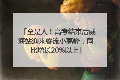 全是人！高考结束后威海站迎来客流小高峰，同比增长20%以上