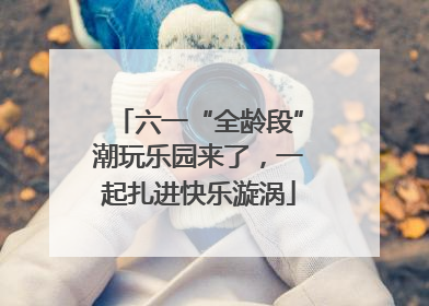 六一“全龄段”潮玩乐园来了，一起扎进快乐漩涡