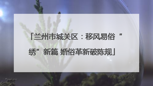 兰州市城关区：移风易俗“绣”新篇 婚俗革新破陈规
