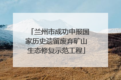 兰州市成功申报国家历史遗留废弃矿山生态修复示范工程