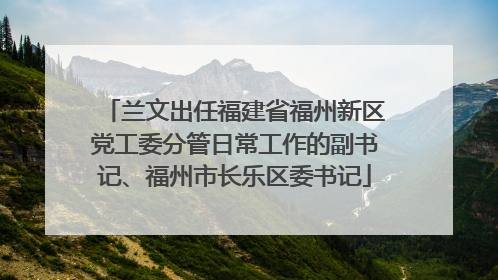 兰文出任福建省福州新区党工委分管日常工作的副书记、福州市长乐区委书记