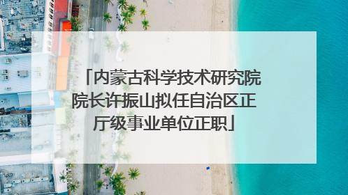 内蒙古科学技术研究院院长许振山拟任自治区正厅级事业单位正职