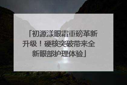 初源漾眼霜重磅革新升级！硬核突破带来全新眼部护理体验