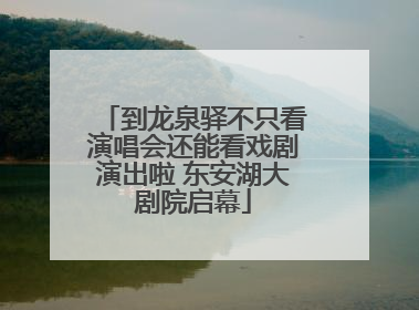 到龙泉驿不只看演唱会还能看戏剧演出啦 东安湖大剧院启幕