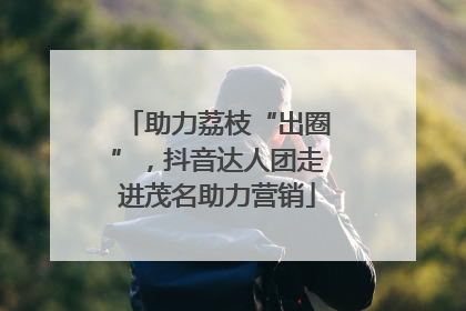 助力荔枝“出圈”，抖音达人团走进茂名助力营销