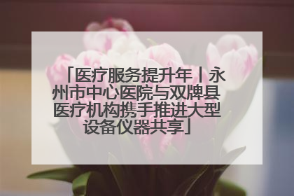 医疗服务提升年丨永州市中心医院与双牌县医疗机构携手推进大型设备仪器共享