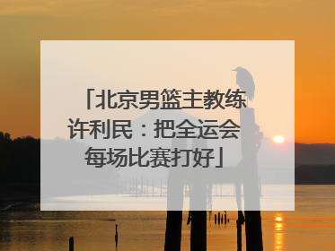 北京男篮主教练许利民：把全运会每场比赛打好