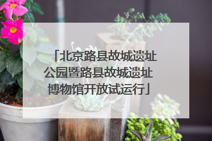 北京路县故城遗址公园暨路县故城遗址博物馆开放试运行