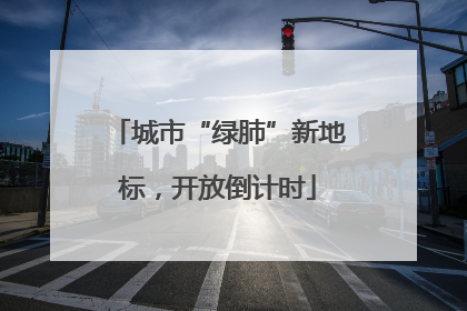 城市“绿肺”新地标，开放倒计时