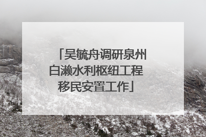 吴毓舟调研泉州白濑水利枢纽工程移民安置工作