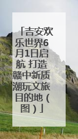 吉安欢乐世界6月1日启航 打造赣中新质潮玩文旅目的地（图）