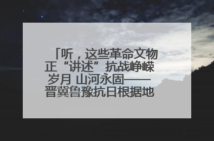 听，这些革命文物正“讲述”抗战峥嵘岁月 山河永固——晋冀鲁豫抗日根据地革命文物展开展