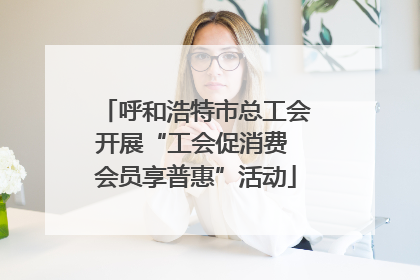 呼和浩特市总工会开展“工会促消费 会员享普惠”活动