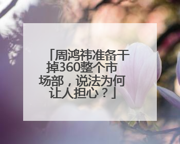 周鸿祎准备干掉360整个市场部，说法为何让人担心？