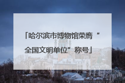 哈尔滨市博物馆荣膺“全国文明单位”称号