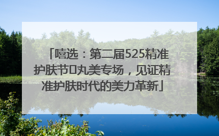 嘻选：第二届525精准护肤节✖丸美专场，见证精准护肤时代的美力革新
