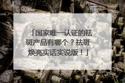 国家唯一认证的祛斑产品有哪个？祛斑焕亮实话实说版！