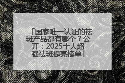 国家唯一认证的祛斑产品都有哪个？公开：2025十大超强祛斑提亮榜单
