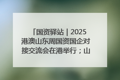 国资驿站｜2025港澳山东周国资国企对接交流会在港举行；山东黄金成功在境外发行3亿美元绿色债券