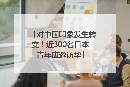 对中国印象发生转变！近300名日本青年应邀访华